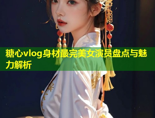 糖心vlog身材最完美女演员盘点与魅力解析