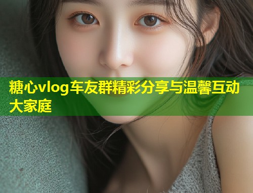糖心vlog车友群精彩分享与温馨互动大家庭