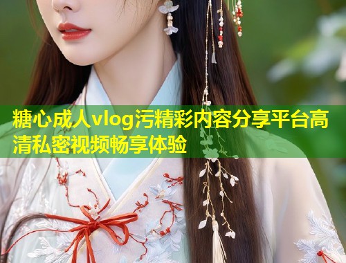 糖心成人vlog污精彩内容分享平台高清私密视频畅享体验