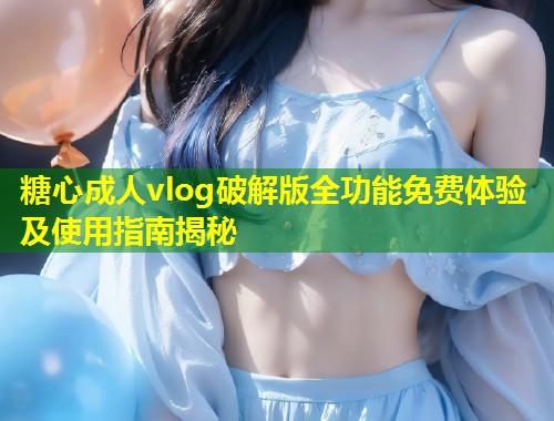 糖心成人vlog破解版全功能免费体验及使用指南揭秘