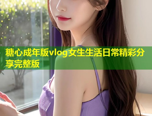 糖心成年版vlog女生生活日常精彩分享完整版