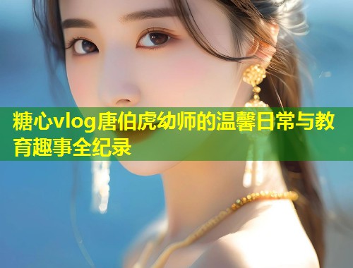 糖心vlog唐伯虎幼师的温馨日常与教育趣事全纪录