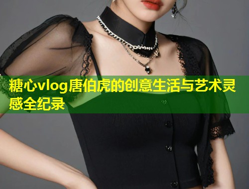 糖心vlog唐伯虎的创意生活与艺术灵感全纪录