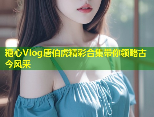 糖心Vlog唐伯虎精彩合集带你领略古今风采