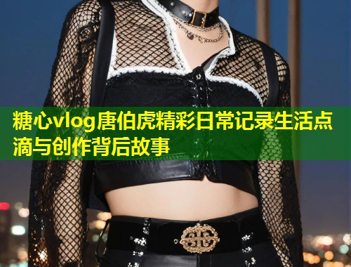 糖心vlog唐伯虎精彩日常记录生活点滴与创作背后故事