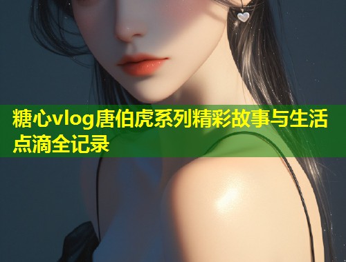 糖心vlog唐伯虎系列精彩故事与生活点滴全记录