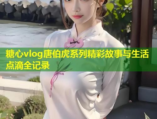 糖心vlog唐伯虎系列精彩故事与生活点滴全记录