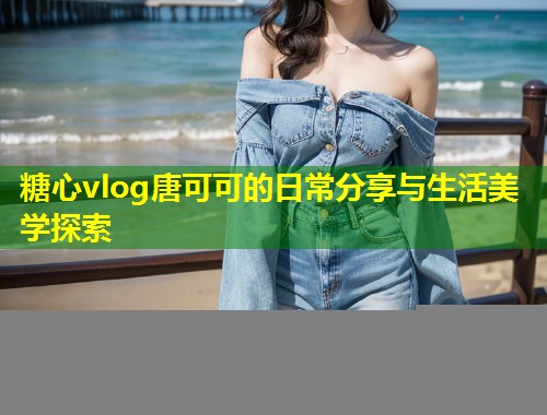 糖心vlog唐可可的日常分享与生活美学探索
