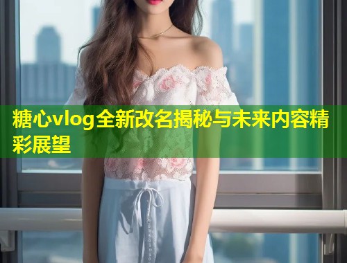 糖心vlog全新改名揭秘与未来内容精彩展望