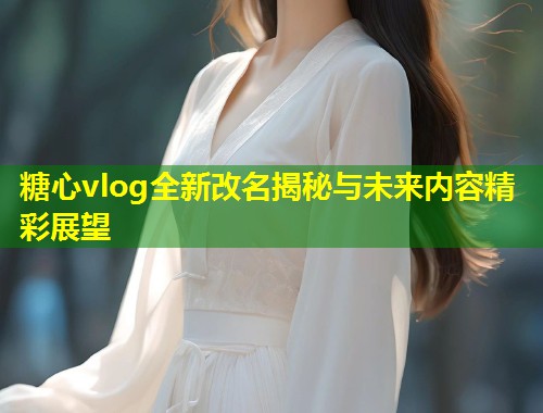 糖心vlog全新改名揭秘与未来内容精彩展望