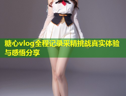 糖心vlog全程记录采精挑战真实体验与感悟分享