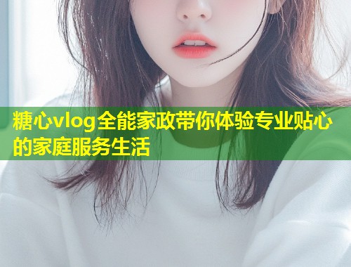 糖心vlog全能家政带你体验专业贴心的家庭服务生活