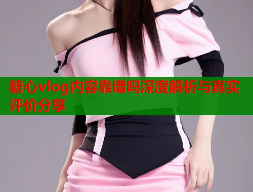糖心vlog内容靠谱吗深度解析与真实评价分享