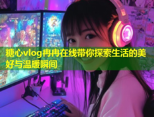 糖心vlog冉冉在线带你探索生活的美好与温暖瞬间