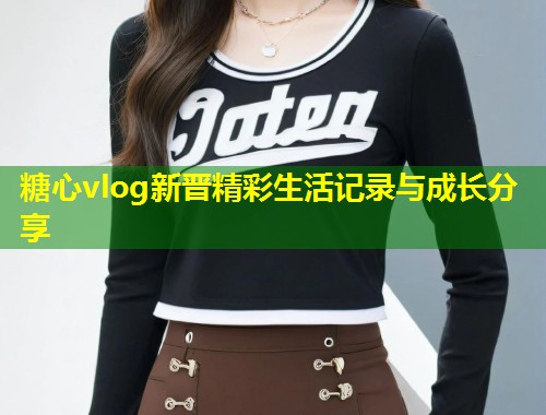 糖心vlog新晋精彩生活记录与成长分享