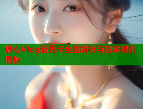 糖心Vlog新秀卡全面解析与独家福利揭秘