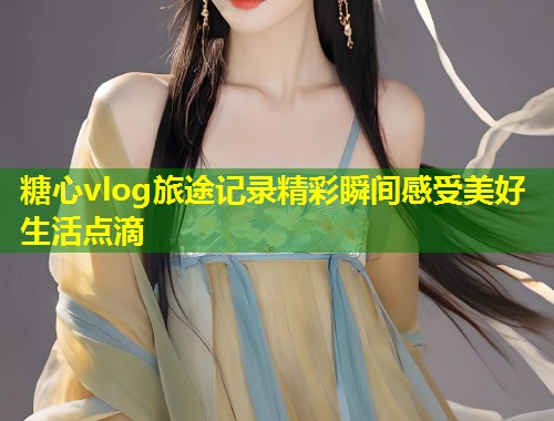 糖心vlog旅途记录精彩瞬间感受美好生活点滴