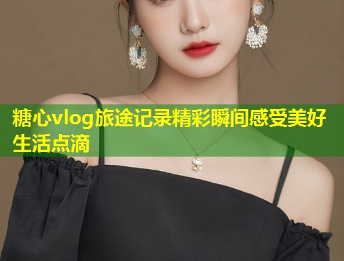 糖心vlog旅途记录精彩瞬间感受美好生活点滴
