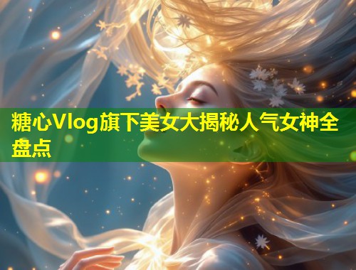 糖心Vlog旗下美女大揭秘人气女神全盘点