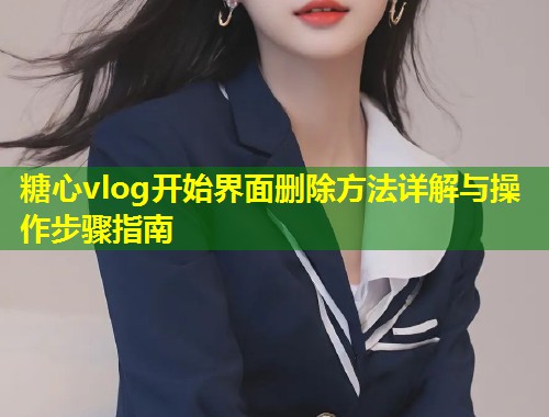 糖心vlog开始界面删除方法详解与操作步骤指南