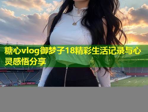 糖心vlog御梦子18精彩生活记录与心灵感悟分享