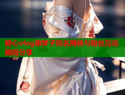 糖心vlog御梦子别名揭秘与粉丝互动趣闻分享