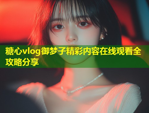 糖心vlog御梦子精彩内容在线观看全攻略分享
