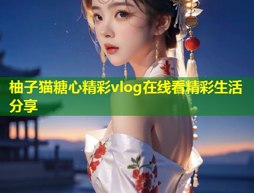 柚子猫糖心精彩vlog在线看精彩生活分享