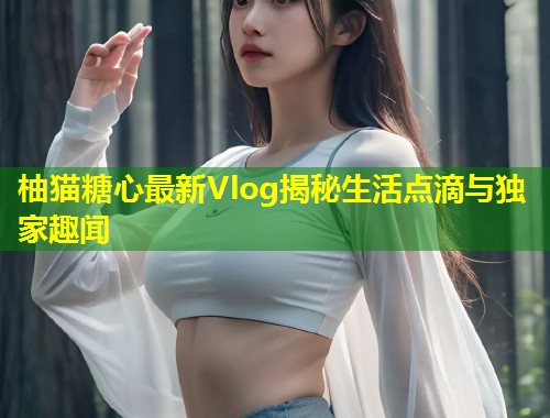 柚猫糖心最新Vlog揭秘生活点滴与独家趣闻