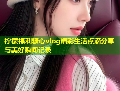 柠檬福利糖心vlog精彩生活点滴分享与美好瞬间记录