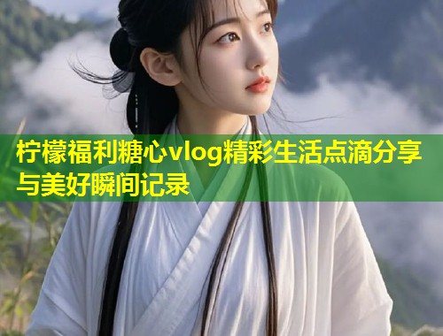 柠檬福利糖心vlog精彩生活点滴分享与美好瞬间记录