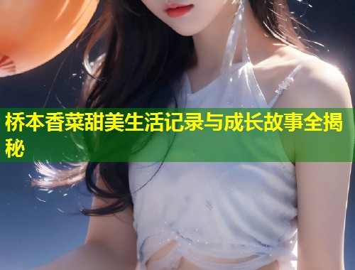 桥本香菜甜美生活记录与成长故事全揭秘