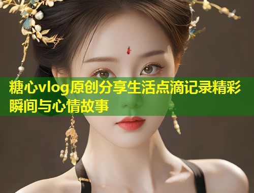 糖心vlog原创分享生活点滴记录精彩瞬间与心情故事