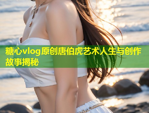 糖心vlog原创唐伯虎艺术人生与创作故事揭秘