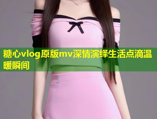 糖心vlog原版mv深情演绎生活点滴温暖瞬间