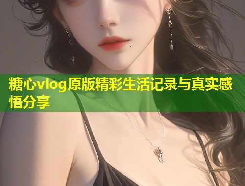 糖心vlog原版精彩生活记录与真实感悟分享