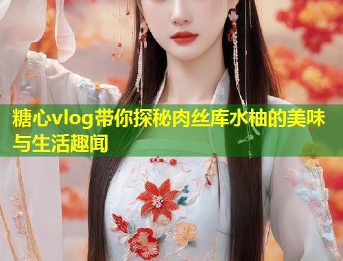 糖心vlog带你探秘肉丝库水柚的美味与生活趣闻
