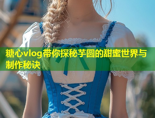 糖心vlog带你探秘芋圆的甜蜜世界与制作秘诀
