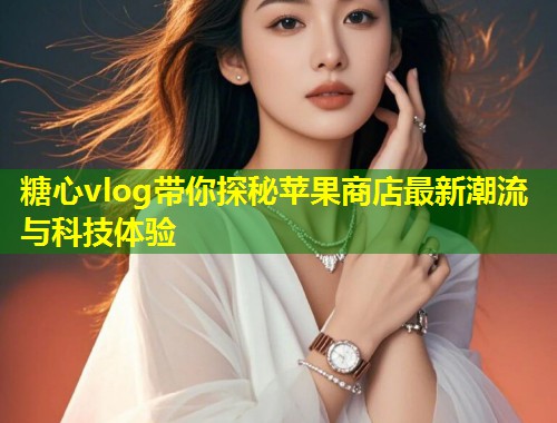 糖心vlog带你探秘苹果商店最新潮流与科技体验