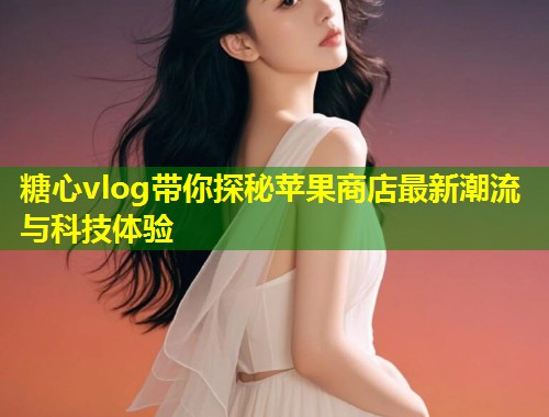 糖心vlog带你探秘苹果商店最新潮流与科技体验