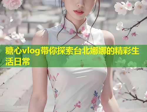 糖心vlog带你探索台北娜娜的精彩生活日常