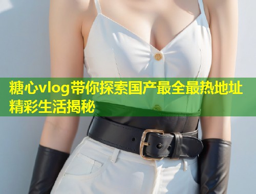 糖心vlog带你探索国产最全最热地址精彩生活揭秘