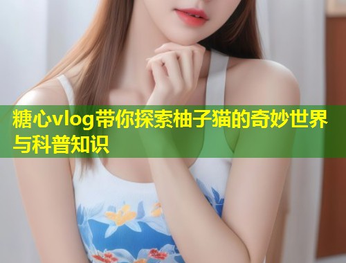 糖心vlog带你探索柚子猫的奇妙世界与科普知识