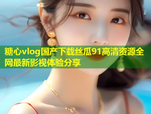 糖心vlog国产下载丝瓜91高清资源全网最新影视体验分享