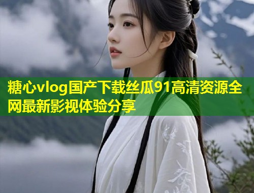 糖心vlog国产下载丝瓜91高清资源全网最新影视体验分享