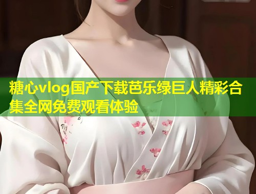 糖心vlog国产下载芭乐绿巨人精彩合集全网免费观看体验