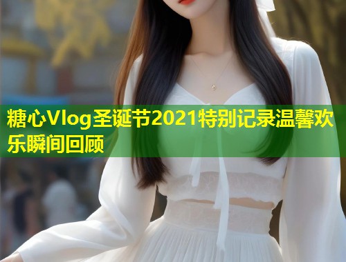 糖心Vlog圣诞节2021特别记录温馨欢乐瞬间回顾