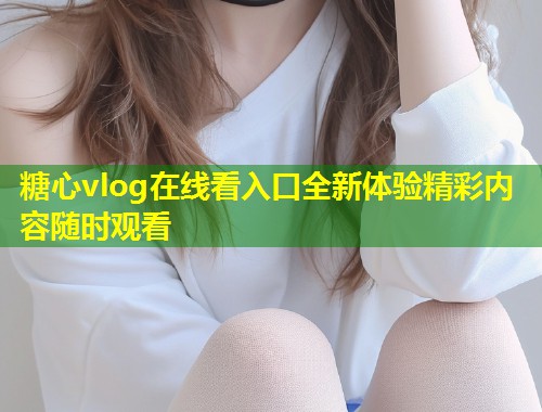 糖心vlog在线看入口全新体验精彩内容随时观看