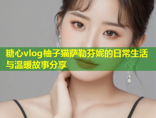 糖心vlog柚子猫萨勒芬妮的日常生活与温暖故事分享