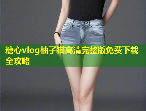 糖心vlog柚子猫高清完整版免费下载全攻略